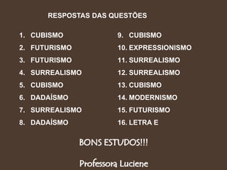 BONS ESTUDOS!!!
Professora Luciene
1. CUBISMO
2. FUTURISMO
3. FUTURISMO
4. SURREALISMO
5. CUBISMO
6. DADAÍSMO
7. SURREALISMO
8. DADAÍSMO
9. CUBISMO
10. EXPRESSIONISMO
11. SURREALISMO
12. SURREALISMO
13. CUBISMO
14. MODERNISMO
15. FUTURISMO
16. LETRA E
RESPOSTAS DAS QUESTÕES
 