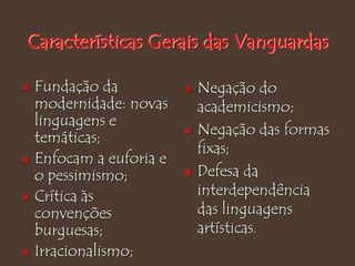 Características Gerais das Vanguardas
 Fundação da
modernidade: novas
linguagens e
temáticas;
 Enfocam a euforia e
o pessimismo;
 Crítica às
convenções
burguesas;
 Irracionalismo;
 Negação do
academicismo;
 Negação das formas
fixas;
 Defesa da
interdependência
das linguagens
artísticas.
 