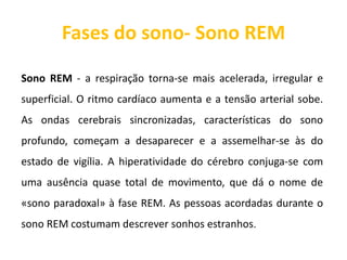 Fases do sono- Sono REM
Sono REM - a respiração torna-se mais acelerada, irregular e
superficial. O ritmo cardíaco aumenta e a tensão arterial sobe.
As ondas cerebrais sincronizadas, características do sono
profundo, começam a desaparecer e a assemelhar-se às do
estado de vigília. A hiperatividade do cérebro conjuga-se com
uma ausência quase total de movimento, que dá o nome de
«sono paradoxal» à fase REM. As pessoas acordadas durante o
sono REM costumam descrever sonhos estranhos.
 