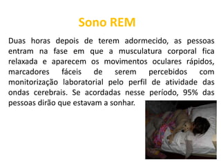 Sono REM
Duas horas depois de terem adormecido, as pessoas
entram na fase em que a musculatura corporal fica
relaxada e aparecem os movimentos oculares rápidos,
marcadores fáceis de serem percebidos com
monitorização laboratorial pelo perfil de atividade das
ondas cerebrais. Se acordadas nesse período, 95% das
pessoas dirão que estavam a sonhar.
 