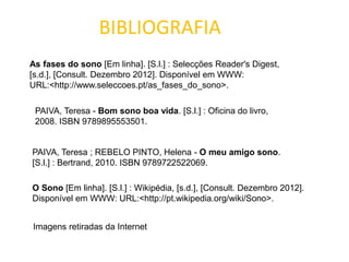 BIBLIOGRAFIA
O Sono [Em linha]. [S.l.] : Wikipédia, [s.d.], [Consult. Dezembro 2012].
Disponível em WWW: URL:<http://pt.wikipedia.org/wiki/Sono>.
As fases do sono [Em linha]. [S.l.] : Selecções Reader's Digest,
[s.d.], [Consult. Dezembro 2012]. Disponível em WWW:
URL:<http://www.seleccoes.pt/as_fases_do_sono>.
PAIVA, Teresa ; REBELO PINTO, Helena - O meu amigo sono.
[S.l.] : Bertrand, 2010. ISBN 9789722522069.
PAIVA, Teresa - Bom sono boa vida. [S.l.] : Oficina do livro,
2008. ISBN 9789895553501.
Imagens retiradas da Internet
 