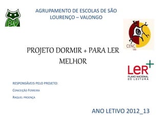 PROJETO DORMIR + PARA LER
MELHOR
AGRUPAMENTO DE ESCOLAS DE SÃO
LOURENÇO – VALONGO
ANO LETIVO 2012_13
RESPONSÁVEIS PELO PROJETO:
CONCEIÇÃO FERREIRA
RAQUEL PROENÇA
 