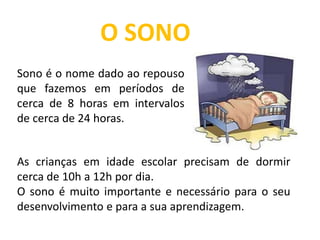As crianças em idade escolar precisam de dormir
cerca de 10h a 12h por dia.
O sono é muito importante e necessário para o seu
desenvolvimento e para a sua aprendizagem.
O SONO
Sono é o nome dado ao repouso
que fazemos em períodos de
cerca de 8 horas em intervalos
de cerca de 24 horas.
 