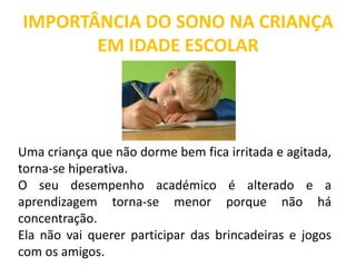 IMPORTÂNCIA DO SONO NA CRIANÇA
EM IDADE ESCOLAR
Uma criança que não dorme bem fica irritada e agitada,
torna-se hiperativa.
O seu desempenho académico é alterado e a
aprendizagem torna-se menor porque não há
concentração.
Ela não vai querer participar das brincadeiras e jogos
com os amigos.
 
