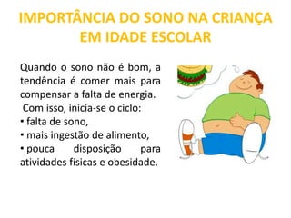 IMPORTÂNCIA DO SONO NA CRIANÇA
EM IDADE ESCOLAR
Quando o sono não é bom, a
tendência é comer mais para
compensar a falta de energia.
Com isso, inicia-se o ciclo:
• falta de sono,
• mais ingestão de alimento,
• pouca disposição para
atividades físicas e obesidade.
 
