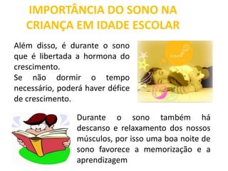 IMPORTÂNCIA DO SONO NA
CRIANÇA EM IDADE ESCOLAR
Além disso, é durante o sono
que é libertada a hormona do
crescimento.
Se não dormir o tempo
necessário, poderá haver défice
de crescimento.
Durante o sono também há
descanso e relaxamento dos nossos
músculos, por isso uma boa noite de
sono favorece a memorização e a
aprendizagem
 