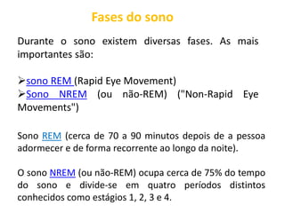 Fases do sono
Durante o sono existem diversas fases. As mais
importantes são:
sono REM (Rapid Eye Movement)
Sono NREM (ou não-REM) ("Non-Rapid Eye
Movements")
Sono REM (cerca de 70 a 90 minutos depois de a pessoa
adormecer e de forma recorrente ao longo da noite).
O sono NREM (ou não-REM) ocupa cerca de 75% do tempo
do sono e divide-se em quatro períodos distintos
conhecidos como estágios 1, 2, 3 e 4.
 
