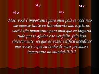 Mãe, você é importante para mim pois se você não me amasse tanto eu literalmente não existiria, você é tão importante para mim que eu largaria tudo pra te ajudar e te ver feliz, falo isso sinceramente, sei que as vezes é difícil acreditar mas você é o que eu tenho de mais precioso e importante no mundo!!!!!!!!! 