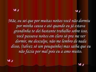 Mãe, eu sei que por muitas noites você não dormiu por minha causa e até quando eu já estava grandinha te dei bastante trabalho sobre isso, você passava noites em claro só pra me ver dormir, me desculpe, não me lembro de nada disso, (talvez só um pouquinho) mas saiba que eu não fazia por mal pois eu a amo muito.  