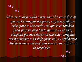 Mãe, eu te amo muito e meu amor é o mais sincero que você conseguir imaginar, eu faria qualquer coisa para te ver sorrir e sei que você também faria pois me ama tanto quanto eu te amo, obrigada por me colocar na sua vida, obrigada por me ensinar a ser hoje quem sou, eu tenho uma dívida eterna com você pois nunca vou conseguir te agradecer.  