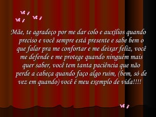 Mãe, te agradeço por me dar colo e auxílios quando preciso e você sempre está presente e sabe bem o que falar pra me confortar e me deixar feliz, você me defende e me protege quando ninguém mais quer saber, você tem tanta paciência que não perde a cabeça quando faço algo ruim, (bem, só de vez em quando) você é meu exemplo de vida!!!!    