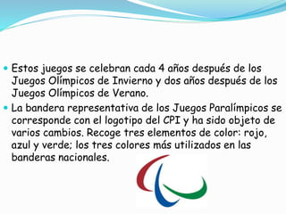  Estos juegos se celebran cada 4 años después de los
Juegos Olímpicos de Invierno y dos años después de los
Juegos Olímpicos de Verano.
 La bandera representativa de los Juegos Paralímpicos se
corresponde con el logotipo del CPI y ha sido objeto de
varios cambios. Recoge tres elementos de color: rojo,
azul y verde; los tres colores más utilizados en las
banderas nacionales.
 