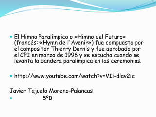  El Himno Paralímpico o «Himno del Futuro»
(francés: «Hymn de l'Avenir») fue compuesto por
el compositor Thierry Darnis y fue aprobado por
el CPI en marzo de 1996 y se escucha cuando se
levanta la bandera paralímpica en las ceremonias.
 http://www.youtube.com/watch?v=VIi-dlav2ic
Javier Tajuelo Moreno-Palancas
 5ºB
 