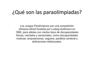 ¿Qué son las paraolímpiadas?
Los Juegos Paralímpicos son una competición
olímpica oficial fundada por Ludwig Guttmann en
1960, para atletas con ciertos tipos de discapacidades
físicas, mentales y sensoriales, como discapacidades
motoras, amputaciones, ceguera, parálisis cerebral y
deficiencias intelectuales.
 