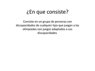 ¿En que consiste?
Consiste en un grupo de personas con
discapacidades de cualquier tipo que juegan a las
olimpiadas con juegos adaptados a sus
discapacidades.
 