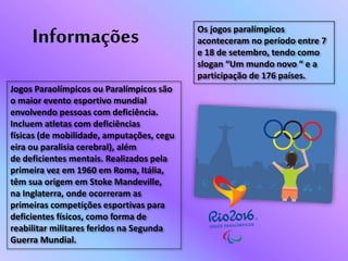 Os jogos paralímpicos
aconteceram no período entre 7
e 18 de setembro, tendo como
slogan “Um mundo novo “ e a
participação de 176 países.
Jogos Paraolímpicos ou Paralímpicos são
o maior evento esportivo mundial
envolvendo pessoas com deficiência.
Incluem atletas com deficiências
físicas (de mobilidade, amputações, cegu
eira ou paralisia cerebral), além
de deficientes mentais. Realizados pela
primeira vez em 1960 em Roma, Itália,
têm sua origem em Stoke Mandeville,
na Inglaterra, onde ocorreram as
primeiras competições esportivas para
deficientes físicos, como forma de
reabilitar militares feridos na Segunda
Guerra Mundial.
Informações
 