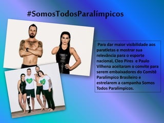 #SomosTodosParalímpicos
Para dar maior visibilidade aos
paratletas e mostrar sua
relevância para o esporte
nacional, Cleo Pires e Paulo
Vilhena aceitaram o convite para
serem embaixadores do Comitê
Paralímpico Brasileiro e
estrelarem a campanha Somos
Todos Paralímpicos.
 