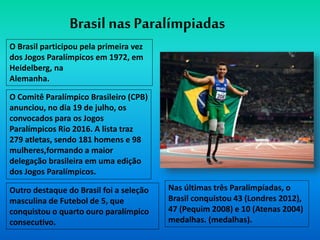 O Brasil participou pela primeira vez
dos Jogos Paralímpicos em 1972, em
Heidelberg, na
Alemanha.
Brasil nas Paralímpiadas
O Comitê Paralímpico Brasileiro (CPB)
anunciou, no dia 19 de julho, os
convocados para os Jogos
Paralímpicos Rio 2016. A lista traz
279 atletas, sendo 181 homens e 98
mulheres,formando a maior
delegação brasileira em uma edição
dos Jogos Paralímpicos.
Nas últimas três Paralimpíadas, o
Brasil conquistou 43 (Londres 2012),
47 (Pequim 2008) e 10 (Atenas 2004)
medalhas. (medalhas).
Outro destaque do Brasil foi a seleção
masculina de Futebol de 5, que
conquistou o quarto ouro paralímpico
consecutivo.
 