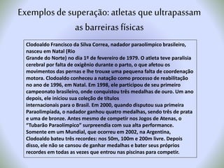 Clodoaldo Francisco da Silva Correa, nadador paraolímpico brasileiro,
nasceu em Natal (Rio
Grande do Norte) no dia 1º de fevereiro de 1979. O atleta teve paralisia
cerebral por falta de oxigênio durante o parto, o que afetou os
movimentos das pernas e lhe trouxe uma pequena falta de coordenação
motora. Clodoaldo conheceu a natação como processo de reabilitação
no ano de 1996, em Natal. Em 1998, ele participou de seu primeiro
campeonato brasileiro, onde conquistou três medalhas de ouro. Um ano
depois, ele iniciou sua coleção de títulos
internacionais para o Brasil. Em 2000, quando disputou sua primeira
Paraolimpíada, o nadador ganhou quatro medalhas, sendo três de prata
e uma de bronze. Antes mesmo de competir nos Jogos de Atenas, o
“Tubarão Paraolímpico” surpreendia com sua alta performance.
Somente em um Mundial, que ocorreu em 2002, na Argentina,
Clodoaldo bateu três recordes: nos 50m, 100m e 200m livre. Depois
disso, ele não se cansou de ganhar medalhas e bater seus próprios
recordes em todas as vezes que entrou nas piscinas para competir.
Exemplosde superação:atletas queultrapassam
as barreiras físicas
 