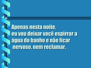 Apenas nesta noite,  eu vou deixar você espirrar a água do banho e não ficar  nervoso, nem reclamar.   