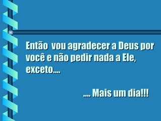 Então  vou agradecer a Deus por você e não pedir nada a Ele,  exceto....      .... Mais um dia!!! 