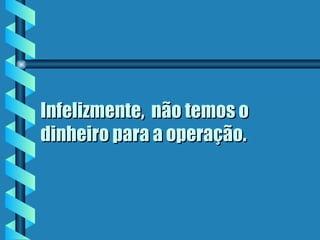 Infelizmente,  não temos o dinheiro para a operação.  