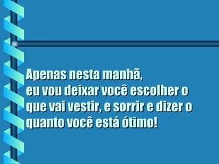 Apenas nesta manhã,  eu vou deixar você escolher o que vai vestir, e sorrir e dizer o quanto você está ótimo ! 