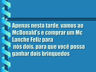Apenas nesta tarde, vamos ao McDonald's e comprar um Mc Lanche Feliz para  nós dois, para que você possa ganhar dois brinquedos   