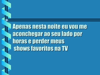 Apenas nesta noite eu vou me aconchegar ao seu lado por horas e perder meus  shows favoritos na TV   