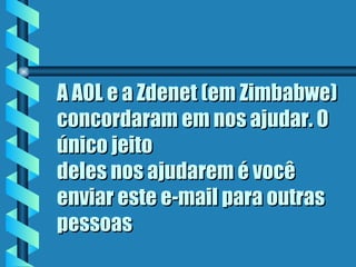 A AOL e a Zdenet (em Zimbabwe) concordaram em nos ajudar. O único jeito deles nos ajudarem é você enviar este e-mail para outras pessoas  