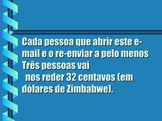 Cada pessoa que abrir este e-mail e o re-enviar a pelo menos Três pessoas vai   nos reder 32 centavos (em dólares de Zimbabwe).  