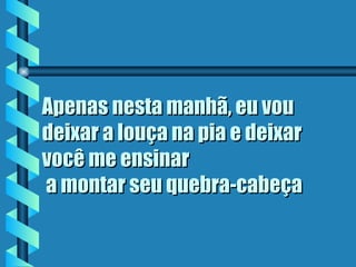 Apenas nesta manhã, eu vou deixar a louça na pia e deixar você me ensinar  a montar seu quebra-cabeça   