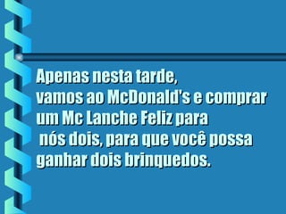 Apenas nesta tarde,Apenas nesta tarde,
vamos ao McDonald's e comprarvamos ao McDonald's e comprar
um Mc Lanche Feliz paraum Mc Lanche Feliz para
 nós dois, para que você possa nós dois, para que você possa
ganhar dois brinquedos.ganhar dois brinquedos.
 