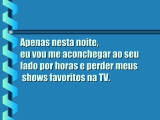 Apenas nesta noite,Apenas nesta noite,
eu vou me aconchegar ao seueu vou me aconchegar ao seu
lado por horas e perder meuslado por horas e perder meus
 shows favoritos na TV. shows favoritos na TV.
 
