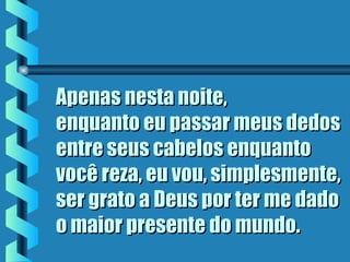 Apenas nesta noite,Apenas nesta noite,
enquanto eu passar meus dedosenquanto eu passar meus dedos
entre seus cabelos enquantoentre seus cabelos enquanto
você reza, eu vou, simplesmente,você reza, eu vou, simplesmente,
ser grato a Deus por ter me dadoser grato a Deus por ter me dado
o maior presente do mundo.o maior presente do mundo.
 