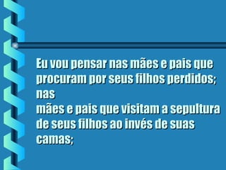 Eu vou pensar nas mães e pais queEu vou pensar nas mães e pais que
procuram por seus filhos perdidos;procuram por seus filhos perdidos;
nasnas
mães e pais que visitam a sepulturamães e pais que visitam a sepultura
de seus filhos ao invés de suasde seus filhos ao invés de suas
camas;camas;
 