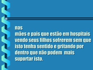 nasnas
mães e pais que estão em hospitaismães e pais que estão em hospitais
vendo seus filhos sofrerem sem quevendo seus filhos sofrerem sem que
isto tenha sentido e gritando poristo tenha sentido e gritando por
dentro que não podem  maisdentro que não podem  mais
suportar istosuportar isto..
 