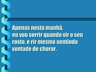 Apenas nesta manhã,Apenas nesta manhã,
eu vou sorrir quando vir o seueu vou sorrir quando vir o seu
rosto, e rir mesmo sentindorosto, e rir mesmo sentindo
vontade de chorar.vontade de chorar.
 