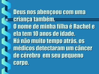 Deus nos abençoou com umaDeus nos abençoou com uma
criança também.criança também.
O nome de minha filha é Rachel eO nome de minha filha é Rachel e
ela tem 10 anos de idade.ela tem 10 anos de idade.
Há não muito tempo atrás, osHá não muito tempo atrás, os
médicos detectaram um câncermédicos detectaram um câncer
de cérebro  em seu pequenode cérebro  em seu pequeno
corpo.corpo.
 