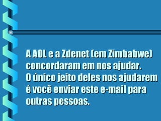 A AOL e a Zdenet (em Zimbabwe)A AOL e a Zdenet (em Zimbabwe)
concordaram em nos ajudar.concordaram em nos ajudar.
O único jeito deles nos ajudaremO único jeito deles nos ajudarem
é você enviar este e-mail paraé você enviar este e-mail para
outras pessoas.outras pessoas.
 