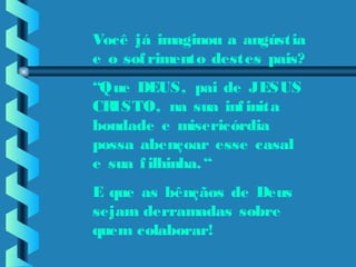   
Você já imaginou a angústia
e o sofrimento destes pais?
“Que DEUS, pai de JESUS
CRISTO, na sua infinita
bondade e misericórdia
possa abençoar esse casal
e sua filhinha.“
E que as bênçãos de Deus
sejam derramadas sobre
quem colaborar!
 