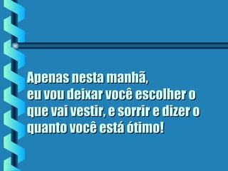 Apenas nesta manhã,Apenas nesta manhã,
eu vou deixar você escolher oeu vou deixar você escolher o
que vai vestir, e sorrir e dizer oque vai vestir, e sorrir e dizer o
quanto você está ótimoquanto você está ótimo!!
 