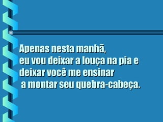 Apenas nesta manhã,Apenas nesta manhã,
eu vou deixar a louça na pia eeu vou deixar a louça na pia e
deixar você me ensinardeixar você me ensinar
 a montar seu quebra-cabeça. a montar seu quebra-cabeça.
 