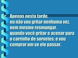 Apenas nesta tarde,Apenas nesta tarde,
eu não vou gritar nenhuma vez,eu não vou gritar nenhuma vez,
nem mesmo resmungar,nem mesmo resmungar,
quando você gritar e acenar paraquando você gritar e acenar para
o carrinho de sorvetes; e vouo carrinho de sorvetes; e vou
comprar um se ele passarcomprar um se ele passar..
 