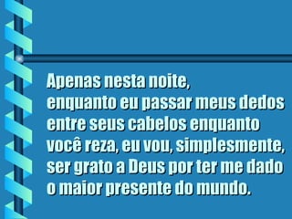 Apenas nesta noite,
enquanto eu passar meus dedos
entre seus cabelos enquanto
você reza, eu vou, simplesmente,
ser grato a Deus por ter me dado
o maior presente do mundo.
 