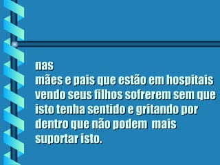 nas
mães e pais que estão em hospitais
vendo seus filhos sofrerem sem que
isto tenha sentido e gritando por
dentro que não podem  mais
suportar isto.
 