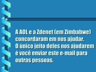 A AOL e a Zdenet (em Zimbabwe)
concordaram em nos ajudar.
O único jeito deles nos ajudarem
é você enviar este e-mail para
outras pessoas.
 