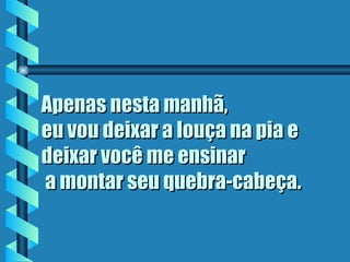 Apenas nesta manhã,
eu vou deixar a louça na pia e
deixar você me ensinar
 a montar seu quebra-cabeça.
 