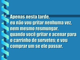 Apenas nesta tarde,
eu não vou gritar nenhuma vez,
nem mesmo resmungar,
quando você gritar e acenar para
o carrinho de sorvetes; e vou
comprar um se ele passar.
 