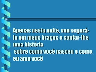 Apenas nesta noite, vou segurá-
lo em meus braços e contar-lhe
uma história
 sobre como você nasceu e como
eu amo você
 